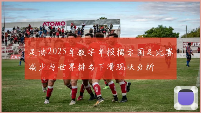 足协2025年数字年报揭示国足比赛减少与世界排名下滑现状分析