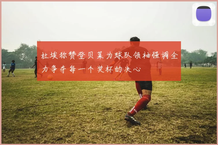 杜埃称赞登贝莱为球队领袖强调全力争夺每一个奖杯的决心