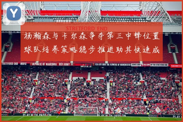 杨瀚森与卡尔森争夺第三中锋位置球队培养策略稳步推进助其快速成长