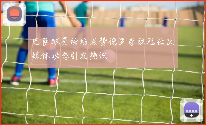 巴萨球员纷纷点赞德罗夺欧冠社交媒体动态引发热议