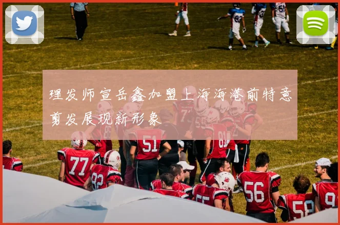 理发师宣岳鑫加盟上海海港前特意剪发展现新形象