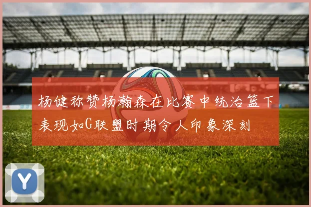 杨健称赞杨瀚森在比赛中统治篮下表现如G联盟时期令人印象深刻