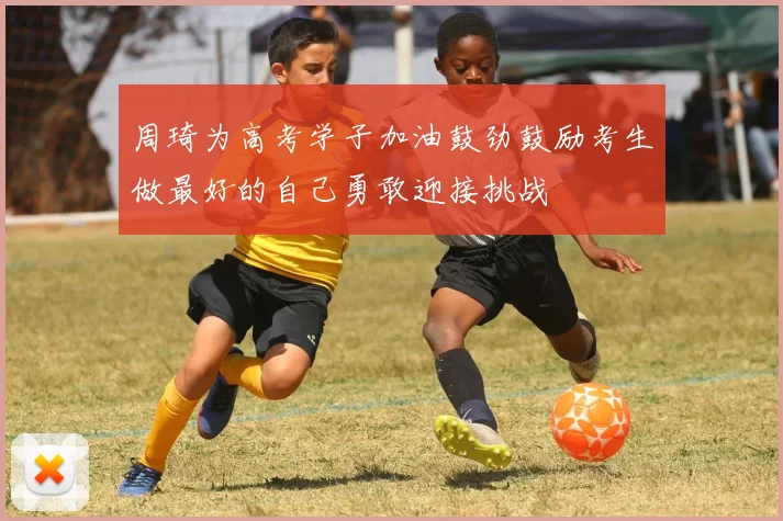 周琦为高考学子加油鼓劲鼓励考生做最好的自己勇敢迎接挑战