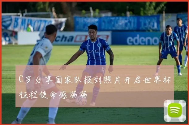 C罗分享国家队报到照片开启世界杯征程使命感满满