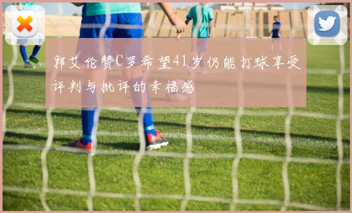 郭艾伦赞C罗希望41岁仍能打球享受评判与批评的幸福感