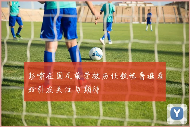 彭啸在国足前景被历任教练普遍看好引发关注与期待