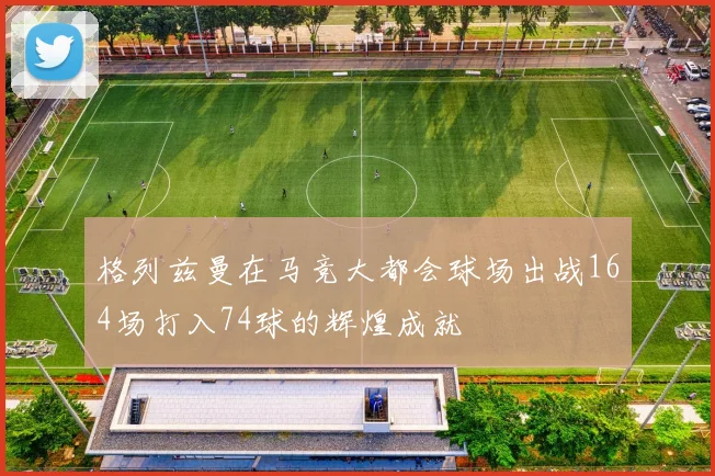 格列兹曼在马竞大都会球场出战164场打入74球的辉煌成就
