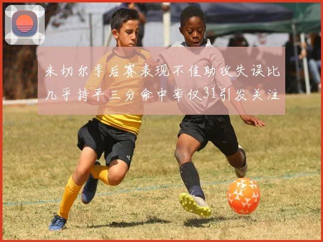 米切尔季后赛表现不佳助攻失误比几乎持平三分命中率仅31引发关注
